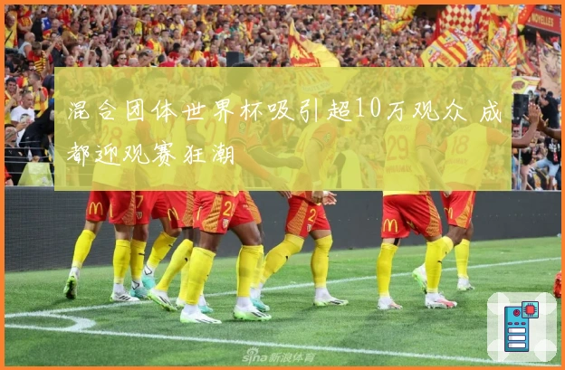 混合团体世界杯吸引超10万观众 成都迎观赛狂潮