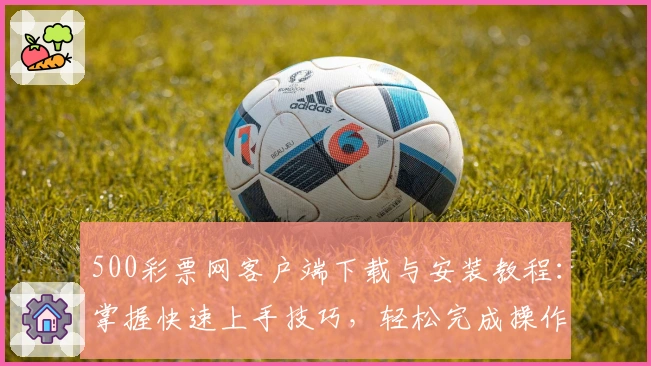 500彩票网客户端下载与安装教程：掌握快速上手技巧，轻松完成操作体验