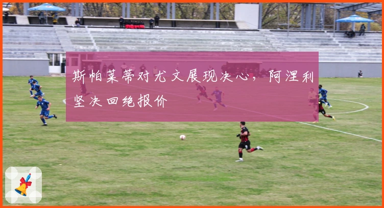 斯帕莱蒂对尤文展现决心，阿涅利坚决回绝报价