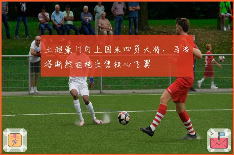 土超豪门盯上国米四员大将，马洛塔断然拒绝出售核心飞翼