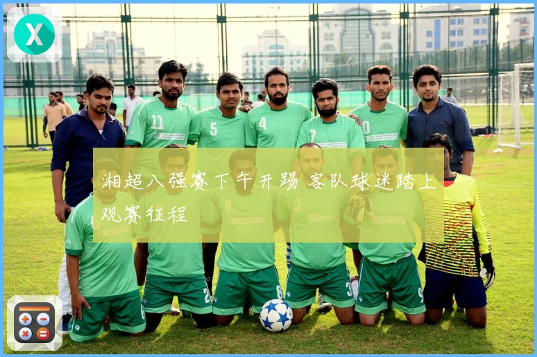 湘超八强赛下午开踢 客队球迷踏上观赛征程