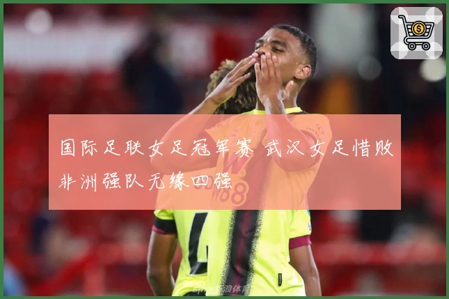 国际足联女足冠军赛 武汉女足惜败非洲强队无缘四强