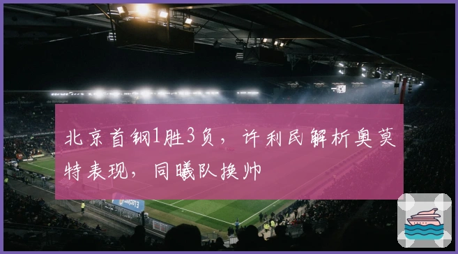 北京首钢1胜3负，许利民解析奥莫特表现，同曦队换帅