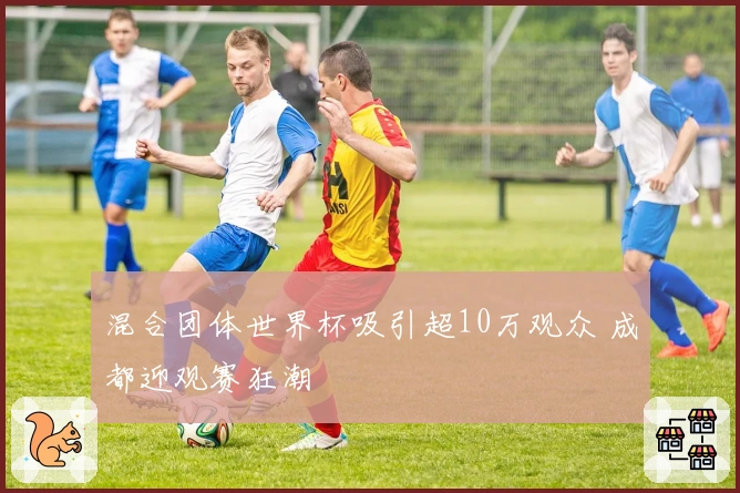 混合团体世界杯吸引超10万观众 成都迎观赛狂潮