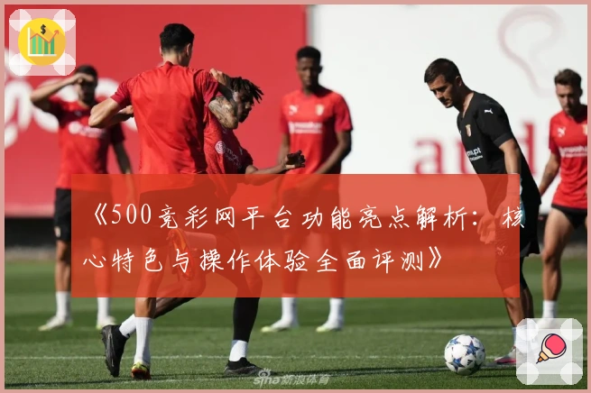 《500竞彩网平台功能亮点解析：核心特色与操作体验全面评测》