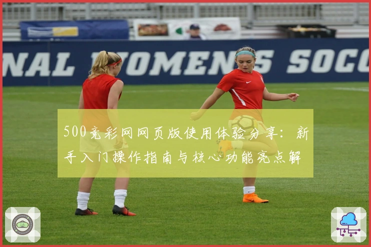 500竞彩网网页版使用体验分享：新手入门操作指南与核心功能亮点解析