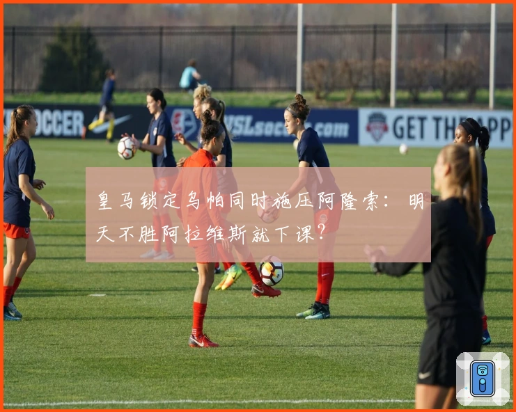 皇马锁定乌帕同时施压阿隆索：明天不胜阿拉维斯就下课？