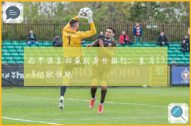 西甲俱乐部最新身价排行：皇马13.8亿欧领跑