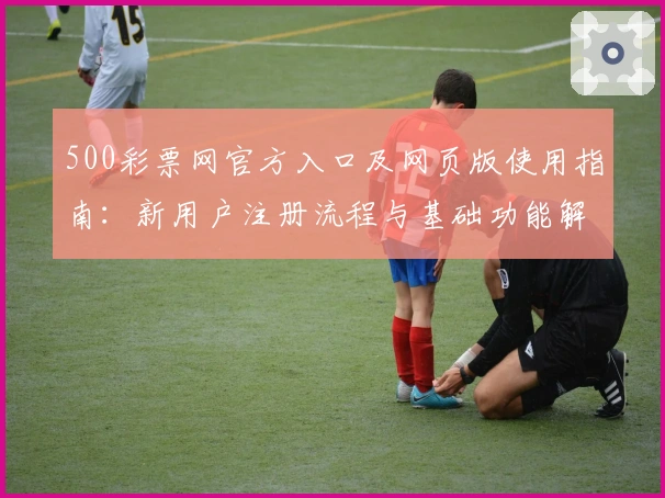 500彩票网官方入口及网页版使用指南：新用户注册流程与基础功能解析