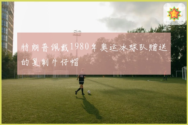 特朗普佩戴1980年奥运冰球队赠送的复制牛仔帽