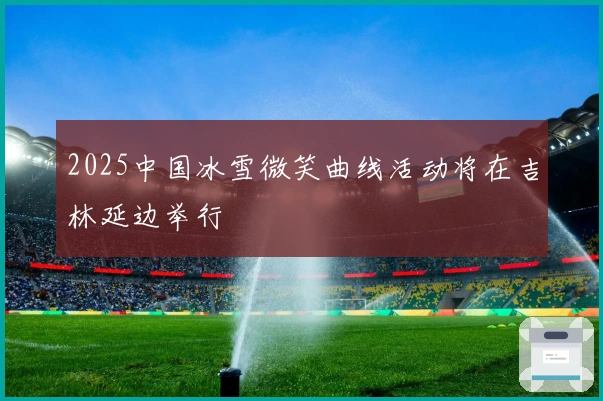 2025中国冰雪微笑曲线活动将在吉林延边举行
