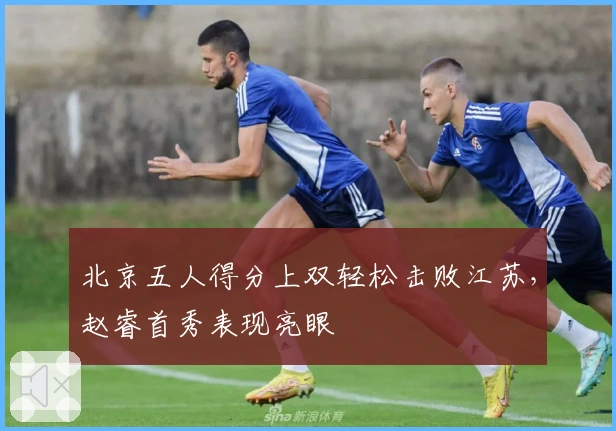 北京五人得分上双轻松击败江苏，赵睿首秀表现亮眼