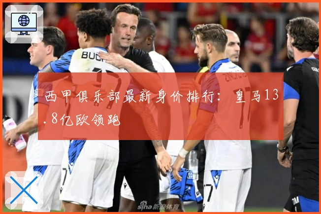 西甲俱乐部最新身价排行：皇马13.8亿欧领跑