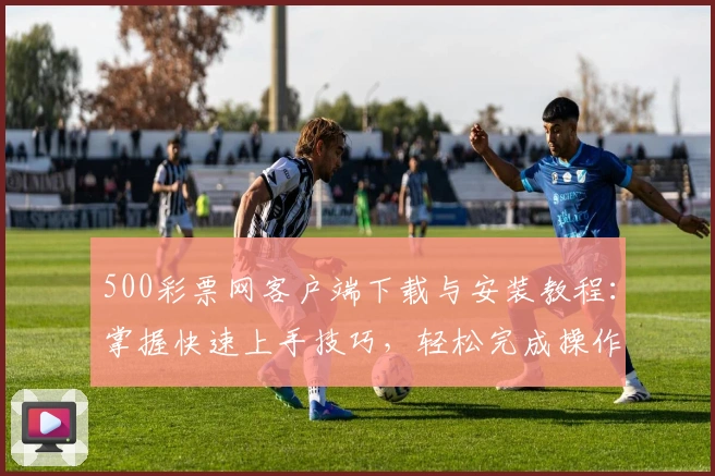 500彩票网客户端下载与安装教程：掌握快速上手技巧，轻松完成操作体验